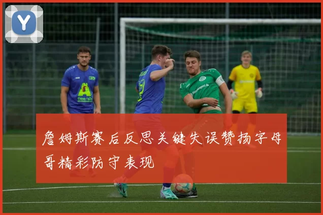 詹姆斯赛后反思关键失误赞扬字母哥精彩防守表现