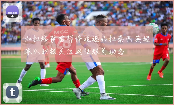 加拉塔萨雷暂停追逐弗拉泰西英超球队积极关注这位球员动态