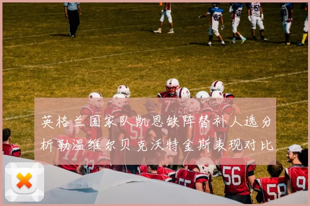 英格兰国家队凯恩缺阵替补人选分析勒温维尔贝克沃特金斯表现对比