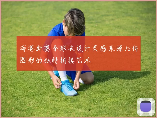 海港新赛季球衣设计灵感来源几何图形的独特拼接艺术