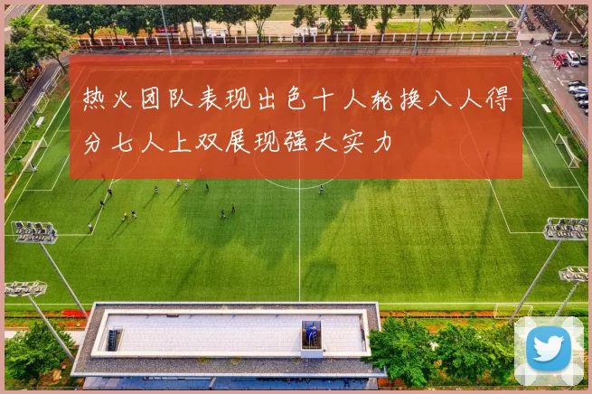 热火团队表现出色十人轮换八人得分七人上双展现强大实力