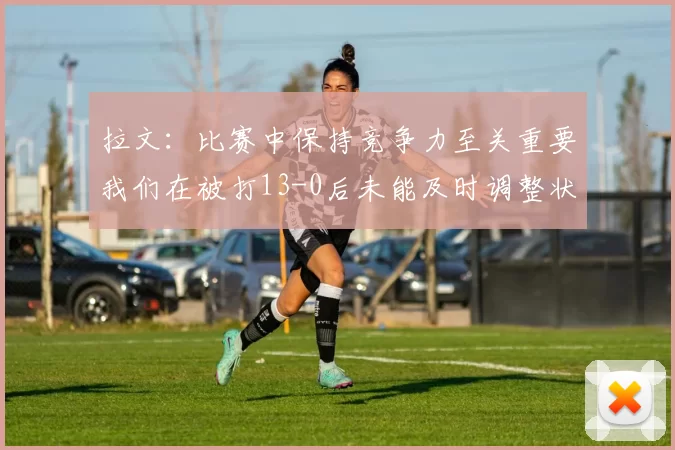 拉文：比赛中保持竞争力至关重要我们在被打13-0后未能及时调整状态