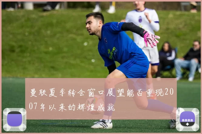 曼联夏季转会窗口展望能否重现2007年以来的辉煌成就