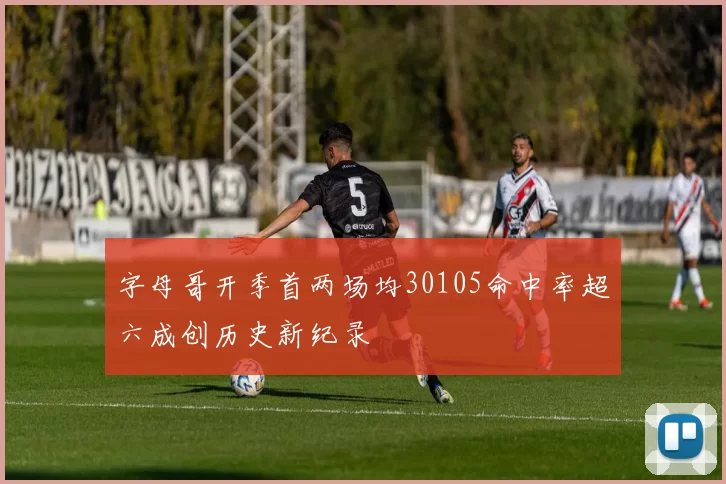 字母哥开季首两场均30105命中率超六成创历史新纪录