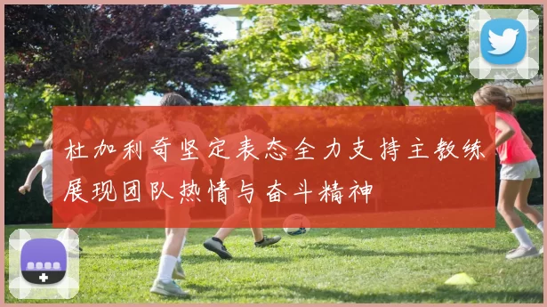 杜加利奇坚定表态全力支持主教练展现团队热情与奋斗精神