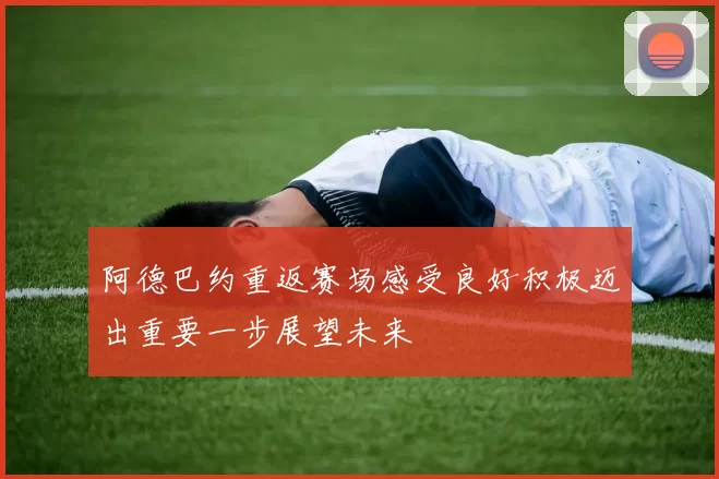 阿德巴约重返赛场感受良好积极迈出重要一步展望未来